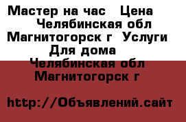 Мастер на час › Цена ­ 250 - Челябинская обл., Магнитогорск г. Услуги » Для дома   . Челябинская обл.,Магнитогорск г.